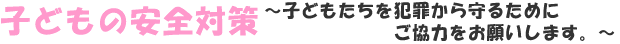 子どもの安全対策～子どもたちを犯罪から守るためにご協力をお願いします。～