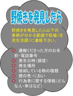 野焼きを発見したら以下の事柄が分かる範囲で役場（住民生活課）にご連絡下さい。　●通報くださった方のお名前・電話番号　●発生日時（頻度）　●発生場所　●焼却している物の種類　●煙の色・におい　●行為者に関する情報（どんな人・車はなど）